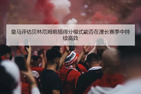 皇马评估贝林厄姆前插得分模式能否在漫长赛季中持续高效