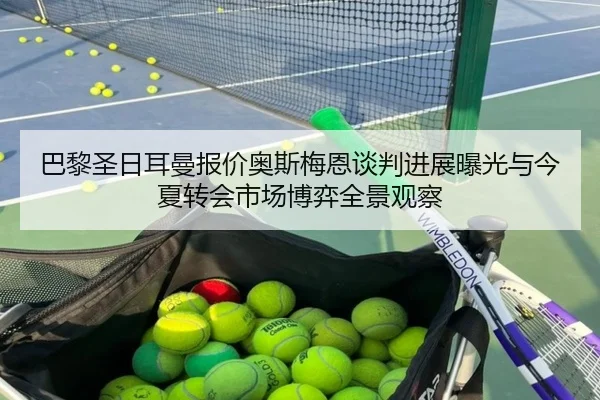 巴黎圣日耳曼报价奥斯梅恩谈判进展曝光与今夏转会市场博弈全景观察 - c7c7