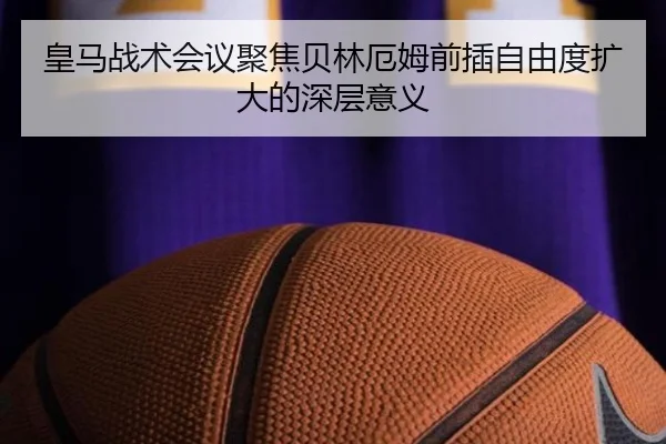 皇马战术会议聚焦贝林厄姆前插自由度扩大的深层意义
