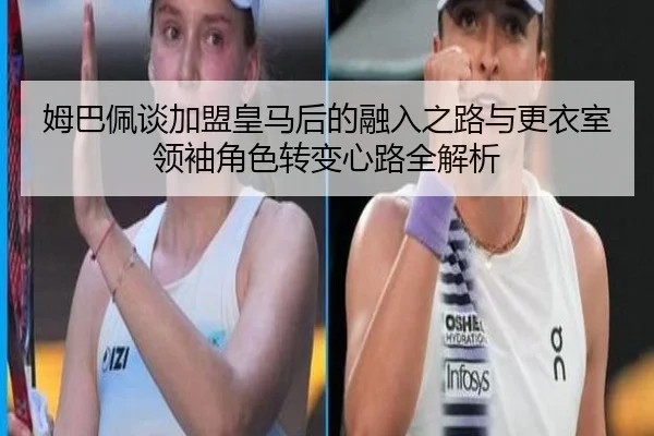 姆巴佩谈加盟皇马后的融入之路与更衣室领袖角色转变心路全解析